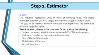 Step 2. Estimator
3. Cost
This measure represents units of work or resource used. The query
optimizer uses disk I/O, CPU usage, and memory usage as units of work.
The cost is an internal numeric measure that represents the estimated
resource usage for a plan.
To estimate cost, the optimizer considers factors such as the following:
• System resources, which includes estimated I/O, CPU, and memory
• Estimated number of rows returned (cardinality)
• Size of the initial data sets
• Distribution of the data
• Access structures
 