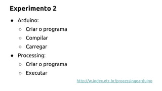Experimento 2 
● Arduino: 
○ Criar o programa 
○ Compilar 
○ Carregar 
● Processing: 
○ Criar o programa 
○ Executar 
http://w.index.etc.br/processingearduino 
 