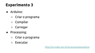 Experimento 3 
● Arduino: 
○ Criar o programa 
○ Compilar 
○ Carregar 
● Processing: 
○ Criar o programa 
○ Executar 
http://w.index.etc.br/processingearduino 
 