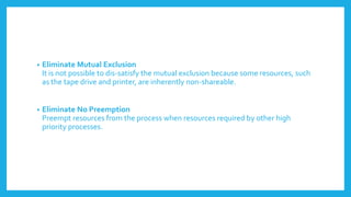 • Eliminate Mutual Exclusion
It is not possible to dis-satisfy the mutual exclusion because some resources, such
as the tape drive and printer, are inherently non-shareable.
• Eliminate No Preemption
Preempt resources from the process when resources required by other high
priority processes.
 