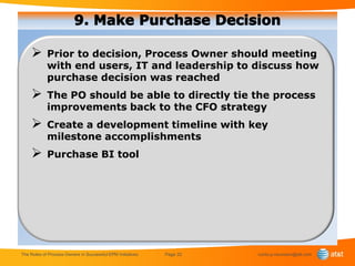        Prior to decision, Process Owner should meeting
            with end users, IT and leadership to discuss how
            purchase decision was reached
           The PO should be able to directly tie the process
            improvements back to the CFO strategy
           Create a development timeline with key
            milestone accomplishments
           Purchase BI tool




The Roles of Process Owners in Successful EPM Initiatives   Page 22   curtis.p.neumann@att.com
 