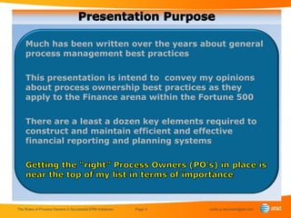 Much has been written over the years about general
    process management best practices

    This presentation is intend to convey my opinions
    about process ownership best practices as they
    apply to the Finance arena within the Fortune 500

    There are a least a dozen key elements required to
    construct and maintain efficient and effective
    financial reporting and planning systems




The Roles of Process Owners in Successful EPM Initiatives   Page 3   curtis.p.neumann@att.com
 