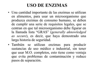 USO DE ENZIMAS
• Una cantidad importante de las enzimas se utilizan
en alimentos, para usar un microorganismo que
produzca enzimas de consumo humano, se deben
de cumplir una serie de requisitos legales, que se
centran en que tal microorganismo debe figurar en
la llamada lista “GRAS” (generally aknowledged
as secure), es decir, que haya demostrado una
larga historia de seguridad.
• También se utilizan enzimas para producir
sustancias de uso médico e industrial, sin tener
que usar M.O. completos, esto tiene como ventaja
que evita problemas de contaminación y reduce
pasos de separación.
 