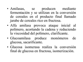 • Amilasas, se producen mediante
fermentación y se utilizan en la conversión
de cereales en el producto final llamado
jarabe de cereales rico en fructosa.
• Alfa amilasa provoca ataque inicial al
polímero, acortando la cadena y reduciendo
la viscosidad del polímero, clarificante.
• Glucoamilasa produce monómeros de
glucosa, sacarificante.
• Glucosa isomerasa realiza la conversión
final de glucosa en fructosa, isomerización.
 