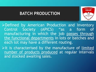 BATCH PRODUCTION
Defined by American Production and Inventory
Control Society (APICS) “as a form of
manufacturing in which the job passes through
the functional departments in lots or batches and
each lot may have a different routing.
It is characterised by the manufacture of limited
number of products produced at regular intervals
and stocked awaiting sales.
 