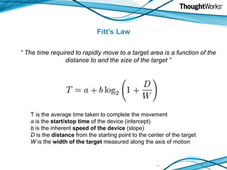 Fitt’s Law “  The time required to rapidly move to a target area is a function of the distance to and the size of the target ” T is the average time taken to complete the movement a  is the  start/stop time  of the device (intercept) b  is the inherent  speed of the device  (slope) D  is the  distance  from the starting point to the center of the target W  is the  width of the target  measured along the axis of motion 