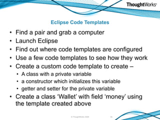 Eclipse Code Templates Find a pair and grab a computer Launch Eclipse Find out where code templates are configured Use a few code templates to see how they work Create a custom code template to create – A class with a private variable a constructor which initializes this variable getter and setter for the private variable Create a class ‘Wallet’ with field ‘money’ using the template created above © ThoughtWorks 2008 