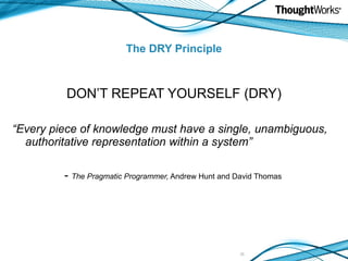 The DRY Principle DON’T REPEAT YOURSELF (DRY) “ Every piece of knowledge must have a single, unambiguous, authoritative representation within a system” -  The Pragmatic Programmer,  Andrew Hunt and David Thomas 
