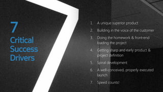 7

Critical
Success
Drivers

1.

A unique superior product

2.

Building in the voice of the customer

3.

Doing the homework & front-end
loading the project

4.

Getting sharp and early product &
project definition

5.

Spiral development

6.

A well-conceived, properly executed
launch

7.

Speed counts!

 
