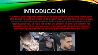 INTRODUCCIÓN
• La moda, para algunas personas es lo mas esencial de su vida, viven para
ella, si algo no esta ala moda no lo pueden usar, se enfocan en tener cosas
de marca y lucirlas para así entrar en la sociedad y ser aceptados por las
demás personas. La ropa, los cortes de cabello, el color de cabello, los
tatuajes entre otras muchas cosas mas son parte de las cosas que las
personas siguen y se hacen de ellas para así poder estar ala MODA.
Menú
 