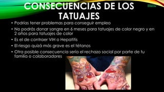 CONSECUENCIAS DE LOS
TATUAJES
• Podrías tener problemas para conseguir empleo
• No podrás donar sangre en 6 meses para tatuajes de color negro y en
2 años para tatuajes de color
• Es el de contraer VIH o Hepatitis
• El riesgo quizá más grave es el tétanos
• Otra posible consecuencia sería el rechazo social por parte de tu
familia o colaboradores 
Menú
 