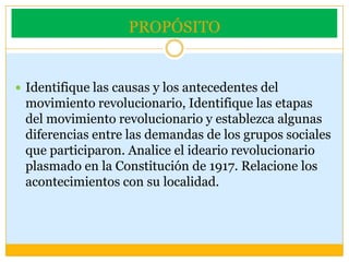 PROPÓSITOIdentifique las causas y los antecedentes del movimiento revolucionario, Identifique las etapas del movimiento revolucionario y establezca algunas diferencias entre las demandas de los grupos sociales que participaron. Analice el ideario revolucionario plasmado en la Constitución de 1917. Relacione los acontecimientos con su localidad.