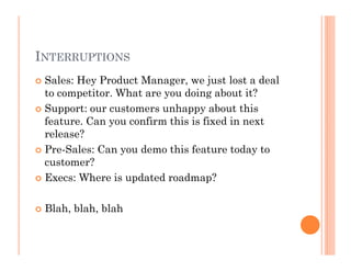 INTERRUPTIONS
 Sales: Hey Product Manager, we just lost a deal
 to competitor. What are you doing about it?
 Support: our customers unhappy about this
 feature. Can you confirm this is fixed in next
 release?
 Pre-Sales: Can you demo this feature today to
 customer?
 Execs: Where is updated roadmap?

 Blah, blah, blah
 