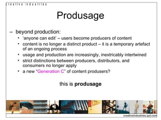 Produsage beyond production: ‘ anyone can edit’ – users become producers of content content is no longer a distinct product – it is a temporary artefact of an ongoing process usage and production are increasingly, inextricably intertwined strict distinctions between producers, distributors, and consumers no longer apply a new “ Generation C ” of content produsers? this is  produsage 