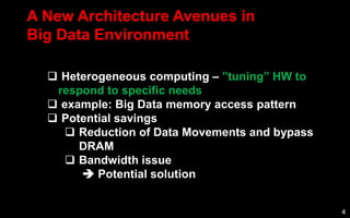 4
A New Architecture Avenues in
Big Data Environment
 Heterogeneous computing – ”tuning” HW to
respond to specific needs
 example: Big Data memory access pattern
 Potential savings
 Reduction of Data Movements and bypass
DRAM
 Bandwidth issue
 Potential solution
 