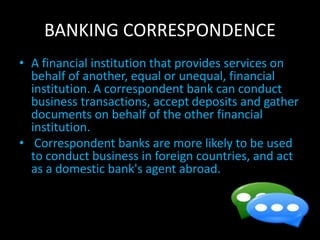 BANKING CORRESPONDENCE
• A financial institution that provides services on
behalf of another, equal or unequal, financial
institution. A correspondent bank can conduct
business transactions, accept deposits and gather
documents on behalf of the other financial
institution.
• Correspondent banks are more likely to be used
to conduct business in foreign countries, and act
as a domestic bank's agent abroad.
 