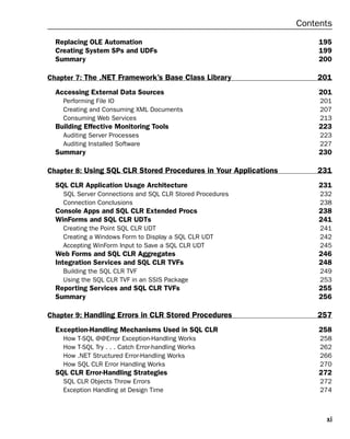 Contents
  Replacing OLE Automation                                             195
  Creating System SPs and UDFs                                         199
  Summary                                                              200

Chapter 7: The .NET Framework’s Base Class Library                    201
  Accessing External Data Sources                                      201
    Performing File IO                                                 201
    Creating and Consuming XML Documents                               207
    Consuming Web Services                                             213
  Building Effective Monitoring Tools                                  223
    Auditing Server Processes                                          223
    Auditing Installed Software                                        227
  Summary                                                              230

Chapter 8: Using SQL CLR Stored Procedures in Your Applications       231
  SQL CLR Application Usage Architecture                               231
    SQL Server Connections and SQL CLR Stored Procedures               232
    Connection Conclusions                                             238
  Console Apps and SQL CLR Extended Procs                              238
  WinForms and SQL CLR UDTs                                            241
    Creating the Point SQL CLR UDT                                     241
    Creating a Windows Form to Display a SQL CLR UDT                   242
    Accepting WinForm Input to Save a SQL CLR UDT                      245
  Web Forms and SQL CLR Aggregates                                     246
  Integration Services and SQL CLR TVFs                                248
    Building the SQL CLR TVF                                           249
    Using the SQL CLR TVF in an SSIS Package                           253
  Reporting Services and SQL CLR TVFs                                  255
  Summary                                                              256

Chapter 9: Handling Errors in CLR Stored Procedures                   257
  Exception-Handling Mechanisms Used in SQL CLR                        258
    How   T-SQL @@Error Exception-Handling Works                       258
    How   T-SQL Try . . . Catch Error-handling Works                   262
    How   .NET Structured Error-Handling Works                         266
    How   SQL CLR Error Handling Works                                 270
  SQL CLR Error-Handling Strategies                                    272
    SQL CLR Objects Throw Errors                                       272
    Exception Handling at Design Time                                  274



                                                                        xi
 
