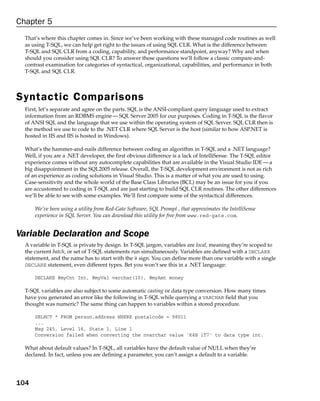 Chapter 5
  That’s where this chapter comes in. Since we’ve been working with these managed code routines as well
  as using T-SQL, we can help get right to the issues of using SQL CLR. What is the difference between
  T-SQL and SQL CLR from a coding, capability, and performance standpoint, anyway? Why and when
  should you consider using SQL CLR? To answer these questions we’ll follow a classic compare-and-
  contrast examination for categories of syntactical, organizational, capabilities, and performance in both
  T-SQL and SQL CLR.




Syntactic Comparisons
  First, let’s separate and agree on the parts. SQL is the ANSI-compliant query language used to extract
  information from an RDBMS engine — SQL Server 2005 for our purposes. Coding in T-SQL is the flavor
  of ANSI SQL and the language that we use within the operating system of SQL Server. SQL CLR then is
  the method we use to code to the .NET CLR where SQL Server is the host (similar to how ASP.NET is
  hosted in IIS and IIS is hosted in Windows).

  What’s the hammer-and-nails difference between coding an algorithm in T-SQL and a .NET language?
  Well, if you are a .NET developer, the first obvious difference is a lack of IntelliSense. The T-SQL editor
  experience comes without any autocomplete capabilities that are available in the Visual Studio IDE — a
  big disappointment in the SQL2005 release. Overall, the T-SQL development environment is not as rich
  of an experience as coding solutions in Visual Studio. This is a matter of what you are used to using.
  Case-sensitivity and the whole world of the Base Class Libraries (BCL) may be an issue for you if you
  are accustomed to coding in T-SQL and are just starting to build SQL CLR routines. The other differences
  we’ll be able to see with some examples. We’ll first compare some of the syntactical differences.

      We’ve been using a utility from Red-Gate Software, SQL Prompt , that approximates the IntelliSense
      experience in SQL Server. You can download this utility for free from www.red-gate.com.


Variable Declaration and Scope
  A variable in T-SQL is private by design. In T-SQL jargon, variables are local, meaning they’re scoped to
  the current batch, or set of T-SQL statements run simultaneously. Variables are defined with a DECLARE
  statement, and the name has to start with the @ sign. You can define more than one variable with a single
  DECLARE statement, even different types. Bet you won’t see this in a .NET language:

      DECLARE @myCnt Int, @myVal varchar(10), @myAmt money

  T-SQL variables are also subject to some automatic casting or data type conversion. How many times
  have you generated an error like the following in T-SQL while querying a VARCHAR field that you
  thought was numeric? The same thing can happen to variables within a stored procedure.

      SELECT * FROM person.address WHERE postalcode = 98011
      ...
      Msg 245, Level 16, State 1, Line 1
      Conversion failed when converting the nvarchar value ‘K4B 1T7’ to data type int.

  What about default values? In T-SQL, all variables have the default value of NULL when they’re
  declared. In fact, unless you are defining a parameter, you can’t assign a default to a variable.




104
 