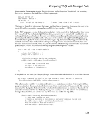 Comparing T-SQL with Managed Code
Consequently, the extra step of using the SET statement is often forgotten. We can’t tell you how many
logic errors we’ve seen that look like the following example:

    DECLARE @MYINT INT
    SET @MYINT = @MYINT + 1
    IF @MYINT > 0
      PRINT ‘@MYINT HAS INCREMENTED’                 /*Never fires since MYINT IS NULL*/

The intent of the code is to increment the integer and then later evaluate that the counter has been incre-
mented. It will never print the message because NULL + {any number} = NULL.

In the .NET languages, you can declare variables that are public or private to the body of the class where
they are defined. The methods in SQL CLR are static, so you need to be careful with variables that are
not scoped to individual methods. There are some differences and design limitations in simply hosting
previously coded .NET assemblies with public and private variables into SQL CLR. In Chapter 2, you
learned that managed code methods must be static to give SQL Server a valid entry point to bind to the
method. Now these static methods that define your managed stored procedure names will affect how
the class is able to interact with public and private variables. The following code shows the impact with
just a simple C# stored procedure class having one public and one private variable.

    public partial class StoredProcedures
    {
        private int ValPublic = 0;
        public int ValPrivate = 0;

         [Microsoft.SqlServer.Server.SqlProcedure]
         public static void msp_myStoredProcedure()
         {
             //FIRST SOME CALCULATION HERE
             ValPublic = ValPublic++;
             ValPrivate = ValPrivate++;
         }
    };

It may look OK, but when you compile you’ll get a similar error for both assessors of each of the variables:

    An object reference is required for the nonstatic field, method, or property
    ‘StoredProcedures.ValPublic’ myStoredProcedure.cs

This is because the variables ValPublic and ValPrivate are instance members. Following the C# lan-
guage specification, they cannot directly be referenced from a static method. To accomplish this example,
you can either change the declaration of the variables to be static or create an instance of the class to ref-
erence the instance variables like the body of msp_myStoredProcedure that follows. The point here is
to dispel the notion that you can take just any .NET code and load it into SQL CLR.

         public static void msp_myStoredProcedure()
         {   //FIRST SOME CALCULATION HERE
             //CREATE AN INSTANCE OF THE CLASS SO INSTANCE VARIABLES CAN BE USED
             StoredProcedures mySp = new StoredProcedures();
             mySp.ValPrivate = mySp.ValPrivate++;
             mySp.ValPublic = mySp.ValPublic++;
         }



                                                                                                        105
 