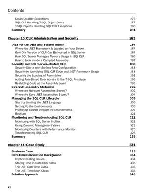 Contents
        Clean Up after Exceptions                                       276
        SQL CLR Handling T-SQL Object Errors                            277
        T-SQL Objects Handling SQL CLR Exceptions                       280
      Summary                                                           281

Chapter 10: CLR Administration and Security                             283
      .NET for the DBA and System Admin                                 284
        Where the .NET Framework Is Located on Your Server              284
        Only One Version of CLR Can Be Hosted in SQL Server             284
        How SQL Server Manages Memory Usage in SQL CLR                  286
        How to Look inside a Compiled Assembly                          287
      Security and SQL Server–Hosted CLR                                288
        Security Starts with Surface Area Configuration                 288
        Security by Identifying SQL CLR Code and .NET Framework Usage   288
        Securing the Loading of Assemblies                              291
        Adding Role-Based User Access to the T-SQL Prototype            293
        Restricting Code at the Assembly Level                          293
      SQL CLR Assembly Metadata                                         302
        Where are Noncore Assemblies Stored?                            302
        Where Are Core .NET Assemblies Stored?                          304
      Managing the SQL CLR Lifecycle                                    305
        Start by Limiting the .NET Language                             305
        Setting Up the Environments                                     305
        Promoting Source through the Environments                       306
        Backups                                                         321
      Monitoring and Troubleshooting SQL CLR                            321
        Monitoring with SQL Server Profiler                             321
        Using Dynamic Management Views                                  322
        Monitoring Counters with Performance Monitor                    325
        Troubleshooting SQL CLR                                         326
      Summary                                                           329

Chapter 11: Case Study                                                  331
      Business Case                                                     332
      DateTime Calculation Background                                   334
        Implicit Casting Issues                                         334
        Storing Time in Date-Only Fields                                335
        The .NET DateTime Class                                         336
        The .NET TimeSpan Class                                         338
      Solution Approach                                                 340


xii
 