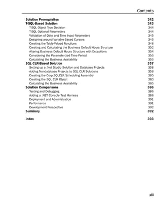 Contents
Solution Prerequisites                                                 342
T-SQL-Based Solution                                                   343
  T-SQL Object Type Decision                                           344
  T-SQL Optional Parameters                                            344
  Validation of Date and Time Input Parameters                         345
  Designing around Variable-Based Cursors                              346
  Creating the Table-Valued Functions                                  348
  Creating and Calculating the Business Default Hours Structure        352
  Altering Business Default Hours Structure with Exceptions            354
  Considering the Parameterized Time Period                            356
  Calculating the Business Availability                                356
SQL CLR-Based Solution                                                 357
  Setting up a .Net Studio Solution and Database Projects              358
  Adding Nondatabase Projects to SQL CLR Solutions                     358
  Creating the Corp.SQLCLR.Scheduling Assembly                         365
  Creating the SQL CLR Object                                          383
  Calculating the Business Availability                                385
Solution Comparisons                                                   386
  Testing and Debugging                                                386
  Adding a .NET Console Test Harness                                   388
  Deployment and Administration                                        391
  Performance                                                          391
  Development Perspective                                              392
Summary                                                                392

Index                                                                  393




                                                                       xiii
 