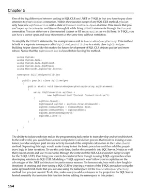 Chapter 5
  One of the big differences between coding in SQL CLR and .NET or T-SQL is that you have to pay close
  attention to your Context connection. Within the execution scope of any SQL CLR method, you can
  only have one sqlConnection with a state of ConnectionState.Open at a time. This means that you
  can’t open up DataReader and iterate through it while firing UPDATE statements through the Context
  connection. You can either use a disconnected dataset or fill an ArrayList as we did here. In T-SQL, you
  can have a cursor open and issue statements at the same time without restriction.

  To simplify the UPDATE statements, the example uses a call to ExecuteNonQueryFactory. This method
  is built in a separate namespace called SqlClrHelperUtilities in a static class SqlClrHelper.
  Building helper classes like this makes the future development of SQL CLR objects quicker and more
  robust. Notice that the SqlConnection is closed before leaving the method.

      using    System;
      using    System.Data;
      using    System.Data.SqlClient;
      using    System.Data.SqlTypes;
      using    Microsoft.SqlServer.Server;

      namespace SqlClrHelperUtilities
      {
          public partial class SqlClrHelper
          {
              public static void ExecuteNonQueryFactory(string sqlStatement)
              {
                  using (SqlConnection sqlConn =
                            new SqlConnection(“Context Connection=true”))
                  {
                      sqlConn.Open();
                      SqlCommand sqlCmd = sqlConn.CreateCommand();
                      sqlCmd.CommandType = CommandType.Text;
                      sqlCmd.CommandText = sqlStatement;
                      sqlCmd.ExecuteNonQuery();
                      sqlConn.Close();
                  }
              }

           }
      }

  The ability to isolate each step makes the programming task easier to team develop and to troubleshoot.
  In the real world, you would have a more computative calculation process that involves looking at cus-
  tomer past due and past paid invoice activity instead of the simplistic calculation in the IsMatched()
  method. Separating this logic would make it easy to test the basic procedure and then add the propri-
  etary logic in later iterations. To use this code later, deploy this assembly into SQL Server. Notice as well
  that you can create and use #temp tables through the context of the SQL CLR execution scope (except
  for the T-SQL UDF). One thing you want to be careful of here though is using T-SQL approaches when
  developing solutions in SQL CLR. Modeling a T-SQL approach won’t allow you to capitalize on the
  advantages of the .NET architecture for performance reasons. To demonstrate, bear with a few lenghtly
  iterations of creating and then tuning a SQL CLR by copying a version of the T-SQL procedure using the
  same approach first. Note that you are also using the namespace for the ExecuteNonQueryFactory
  method that you just created. To do this, make sure you add a reference to the project for the SQL Server
  hosted assembly that contains this function before adding the namespace to this project.



154
 