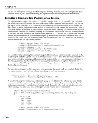 Chapter 6
  You can see that if you have to go about starting and stopping processes, you can easily perform these
  activities within SQL CLR without creating the larger exposure of allowing any executable to run.

Executing a Command-Line Program into a Resultset
  The other great power of the xp_cmdshell procedure was the ability to run batch files and command-
  line utilities. You can still perform the same tasks using the Process class. For this example, you can just
  add a new stored procedure to an existing project with unsafe permissions, or start a new project. Just
  don’t forget to set the project permission settings to unsafe with a new project. You are going to create a
  procedure to allow you to read in the contents of a directory into a resultset. Logic like this is often used
  to determine if there are any files in a directory or to enumerate and store the names of files to be loaded
  for the day. The basic command line to generate such a list is dir *.<file ext>. But because you’ll be
  running a command window, you need to first open up a command-line interface and then send the
  command to it. To do that, you’ll have to preface the command line with “/c”, which tells the command
  window to interpret the input as a command.

                //Create a process start info object
                ProcessStartInfo myprocinfo = new ProcessStartInfo();
                myprocinfo.FileName = “cmd”;
                myprocinfo.WorkingDirectory = dir.ToString();
                myprocinfo.Arguments = “/c dir *.txt”;

  You want to be able to intercept the standard output of the command window in order to send it to the
  results output. To do that, you’ll need to use the ProcessStartInfo class. This class contains all the set-
  tings for a process that we can preset before sending the class to the process.start method to run. In
  this class, you can set the standard output to redirect, and you’ll be able to capture the stream in a
  streamreader object. Using a stream object means adding a reference to the System.IO namespaces to
  the stored procedure class.

  The more interesting part of this example involves streaming the results back as a resultset. To do this,
  you create a DataRecord with one column named output with this statement:

      SqlDataRecord diroutput = new SqlDataRecord(
          new SqlMetaData(“output”, SqlDbType.VarChar, 1040));

  As you loop through the steam, you are basically going to put data into this column and send it to the
  pipe as a result. The loop is wrapped with calls to start and end the sending of the results to allow for
  continuous streaming of results instead of waiting for all the results to be built into a SqlDataReader
  before sending. The completed code for this procedure is here for closer examination:

           [Microsoft.SqlServer.Server.SqlProcedure]
           public static void xmsp_cmdShell_ListFiles(SqlString dir, SqlString ext)
           {
               //set defaults
               if (dir.IsNull)
                   dir = “c:”;
               if (ext.IsNull)
                   ext = “txt”;

                //Create a process start info object
                ProcessStartInfo myprocinfo = new ProcessStartInfo();




186
 