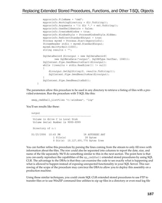 Replacing Extended Stored Procedures, Functions, and Other T-SQL Objects
                 myprocinfo.FileName = “cmd”;
                 myprocinfo.WorkingDirectory = dir.ToString();
                 myprocinfo.Arguments = “/c dir *.” + ext.ToString();
                 myprocinfo.UseShellExecute = false;
                 myprocinfo.CreateNoWindow = true;
                 myprocinfo.WindowStyle = ProcessWindowStyle.Hidden;
                 myprocinfo.RedirectStandardOutput = true;
                 Process mycmd = Process.Start(myprocinfo);
                 StreamReader stdio = mycmd.StandardOutput;
                 mycmd.WaitForExit(1000);
                 string results = “”;

                 SqlDataRecord diroutput = new SqlDataRecord(
                         new SqlMetaData(“output”, SqlDbType.VarChar, 1040));
                 SqlContext.Pipe.SendResultsStart(diroutput);
                 while ((results = stdio.ReadLine()) != null)
                 {
                     diroutput.SetSqlString(0, results.ToString());
                     SqlContext.Pipe.SendResultsRow(diroutput);
                 }
                 SqlContext.Pipe.SendResultsEnd();
           }

  The parameters allow this procedure to be used in any directory to retrieve a listing of files with a pro-
  vided extension. Run the procedure with T-SQL like this:

      xmsp_cmdShell_ListFiles “c:windows”, “log”

  You’ll see results like these:

      output
      -----------------------------------------
       Volume in drive C is Local Disk
       Volume Serial Number is 9999-9999

       Directory of c:

      01/25/2006      10:43 PM               38 AUTOEXEC.BAT
                         1 File(s)            38 bytes
                         0 Dir(s) 10,127,691,776 bytes free

  You can further refine this procedure by parsing the lines coming from the stream to only fill rows with
  information about the files. The row could also be separated into columns to report the date, size, and
  name of the file separately. We’ll do something similar to this in the next section. The point here is that
  you can easily reproduce the capabilities of the xp_cmdShell extended stored procedures by using SQL
  CLR. The advantage to the DBAs is that they can examine the code to see exactly what is happening and
  what is allowed to happen instead of exposing unexpected functionality in your SQL Server. This nar-
  rowing of the scope of the procedure may convince the DBA to allow you to deploy this assembly on a
  production machine.

  Using these similar techniques, you could create SQL CLR extended stored procedures to use FTP to
  transfer files or to use WinZIP command-line utilities to zip up files in a directory or even read log file



                                                                                                          187
 