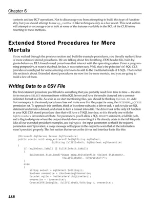 Chapter 6
  contents and use BCP operations. Not to discourage you from attempting to build this type of function-
  ality, but you should attempt to use xp_cmdShell-like techniques only as a last resort. This next section
  will attempt to encourage you to look at some of the features available in the BCL of the CLR before
  resorting to these methods.




Extended Stored Procedures for Mere
Mor tals
  If you walked through the previous section and built the example procedures, you literally replaced four
  or more extended stored procedures. We are talking about fire-breathing, ODS-header-file, built-by-
  giants-before-us, DLL-based stored procedures that interact with the operating system. From a program-
  ming perspective, it wasn’t that bad. In fact, it was rather easy. Well, that’s the point isn’t it? SQL CLR
  provides a launch pad for some amazing extensions to add to the traditional reach of T-SQL. That’s what
  this section is about. Extended stored procedures are now for the mere mortals, and you are going to
  build a few of them.


Writing Data to a CSV File
  The first extended procedure you’ll build is something that you probably need from time to time — the abil-
  ity to execute a SELECT statement from within SQL Server and have the results dumped into a comma-
  delimited format in a file. As soon as we start mentioning files, you should be thinking System.IO. Add
  that namespace to the stored procedures class and make sure that the project is using the EXTERNAL_ACCESS
  permission set. To approach this problem, think of it as three subtasks: a driver task, a task to take an SQL
  statement and return a dataset, and a task to turn a dataset into a file. The driver task is the only C# function
  in your SQL CLR stored procedure class that will have a T-SQL interface, so it is the only one with the
  SqlProcedure decoration attribute. For parameters, you’ll allow a SQL SELECT statement, a full file path,
  and a flag to designate where the output should allow overwriting if a file already exists in the full file path.
  Like all our extended procedure examples, use SqlTypes for input parameters so that if the required
  parameters aren’t provided, a usage message will appear in the output to warn that all the information
  wasn’t provided properly. The first section that serves as the driver and interface looks like this:

      [Microsoft.SqlServer.Server.SqlProcedure]
      public static void xmsp_writecsvfile(SqlString sqlSelect,
                             SqlString fullFilePath, SqlBoolean sqlOverwrite)
      {
          if (sqlSelect.IsNull || fullFilePath.IsNull)
          {
              SqlContext.Pipe.Send(“Usage xmsp_WriteCsvFile <Select Statement>,
                                    <fullFilePath>, [Overwrite?]”);
          }
          else
          {
              string select = sqlSelect.ToString();
              Boolean overwrite = (Boolean)sqlOverwrite;
              DataSet sqlDs = GetDataSetWithSQL(select);
              overwrite = !(overwrite);
              CreateCSVFile(sqlDs, fullFilePath.ToString(), overwrite);




188
 