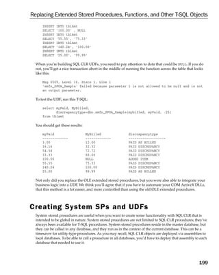 Replacing Extended Stored Procedures, Functions, and Other T-SQL Objects
      INSERT   INTO tblAmt
      SELECT   ‘100.00’ , NULL
      INSERT   INTO tblAmt
      SELECT   ‘55.55’, ‘75.33’
      INSERT   INTO tblAmt
      SELECT   ‘140.24’, ‘100.00’
      INSERT   INTO tblAmt
      SELECT   ‘25.00’, ‘99.99’

  When you’re building SQL CLR UDFs, you need to pay attention to data that could be NULL. If you do
  not, you’ll get a nice transaction abort in the middle of running the function across the table that looks
  like this:

      Msg 6569, Level 16, State 1, Line 1
      ‘xmfn_SPOA_Sample’ failed because parameter 1 is not allowed to be null and is not
      an output parameter.

  To test the UDF, run this T-SQL:

      select myPaid, MyBilled,
             discrepancytype=dbo.xmfn_SPOA_Sample(mybilled, myPaid, .25)
      from tblamt

  You should get these results:

      myPaid                      MyBilled                  discrepancytype
      -------------               -------------             -------------------
      3.00                        12.00                     PAID AS BILLED
      16.16                       32.32                     PAID DISCREPANCY
      54.54                       72.72                     PAID DISCREPANCY
      33.33                       66.66                     PAID DISCREPANCY
      100.00                      NULL                      ADDED ITEM
      55.55                       75.33                     PAID DISCREPANCY
      140.24                      100.00                    PAID DISCREPANCY
      25.00                       99.99                     PAID AS BILLED

  Not only did you replace the OLE extended stored procedures, but you were also able to integrate your
  business logic into a UDF. We think you’ll agree that if you have to automate your COM ActiveX DLLs,
  that this method is a lot easier, and more controlled than using the old OLE extended procedures.




Creating System SPs and UDFs
  System stored procedures are useful when you want to create some functionality with SQL CLR that is
  intended to be global in nature. System stored procedures are not limited to SQL CLR procedures; they’ve
  always been available for T-SQL procedures. System stored procedures reside in the master database, but
  they can be called in any database, and they run as in the context of the current database. This can be a
  timesaver for utility-type procedures. As you may recall, SQL CLR objects are deployed via assemblies to
  local databases. To be able to call a procedure in all databases, you’d have to deploy that assembly to each
  database that needed to use it.




                                                                                                         199
 