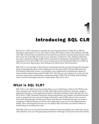Introducing SQL CLR

 SQL Server’s .NET integration is arguably the most important feature of SQL Server 2005 for
 developers. Developers can now move their existing .NET objects closer to the database with SQL
 CLR. SQL CLR provides an optimized environment for procedural- and processing-intensive tasks
 that can be run in the SQL Server tier of your software’s architecture. Also, database administra-
 tors need a strong knowledge of SQL CLR to assist them in making key administrative decisions
 regarding it. If you ignore SQL CLR, you’re missing out on the full potential SQL Server 2005 can
 offer you and your organization, thus limiting your effectiveness with the product.

 SQL CLR is a very hot topic in the technical communities but also one that is frequently misunder-
 stood. Unquestionably, there will be additional work devoted to SQL CLR from Microsoft and
 Paul Flessner (Microsoft’s senior vice president, server applications), including the support of
 future database objects being created in SQL CLR. The book you are reading is your one and only
 necessary resource for commanding a strong knowledge of SQL CLR, including understanding
 when to use the technology and, just as importantly, when not to use it.




What is SQL CLR?
 SQL CLR is a new SQL Server feature that allows you to embed logic written in C#, VB.Net, and
 other managed code into the body of T-SQL objects like stored procedures, functions, triggers,
 aggregates and types. Client applications interact with these resulting routines like they are writ-
 ten in native T-SQL. Internally, things like string manipulations and complex calculations become
 easier to program because you are no longer restricted to using T-SQL and now have access to
 structured .Net languages and the reuse of base class libraries. Externally, the logic you create is
 wrapped in T-SQL prototypes so that the client application is not aware of the implementation
 details. This is advantageous because you can employ SQL CLR where you need it without re-
 architecting your existing client code.

 With SQL CLR, you are also freed from the constraint of logic that applies only within the context
 of the database. You can with appropriate permissions write logic to read and write to file systems,
 