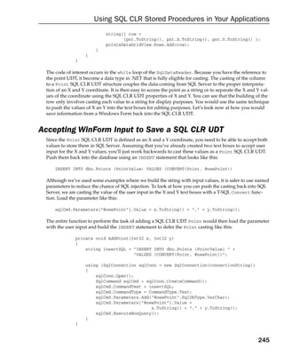 Using SQL CLR Stored Procedures in Your Applications
                              string[] row =
                                     {pnt.ToString(), pnt.X.ToString(), pnt.Y.ToString() };
                              pointsDataGridView.Rows.Add(row);
                         }
                    }
               }

 The code of interest occurs in the while loop of the SqlDataReader. Because you have the reference to
 the point UDT, it become a data type in .NET that is fully eligible for casting. The casting of the column
 to a Point SQL CLR UDT structure couples the data coming from SQL Server to the proper interpreta-
 tion of an X and Y coordinate. It is then easy to access the point as a string or to separate the X and Y val-
 ues of the coordinate using the SQL CLR UDT properties of X and Y. You can see that the building of the
 row only involves casting each value to a string for display purposes. You would use the same technique
 to push the values of X an Y into the text boxes for editing purposes. Let’s look now at how you would
 save information from a Windows Form back into the SQL CLR UDT.


Accepting WinForm Input to Save a SQL CLR UDT
 Since the Point SQL CLR UDT is defined as an X and a Y coordinate, you need to be able to accept both
 values to store them in SQL Server. Assuming that you’ve already created two text boxes to accept user
 input for the X and Y values, you’ll just work backwards to cast these values as a Point SQL CLR UDT.
 Push them back into the database using an INSERT statement that looks like this:

     INSERT INTO dbo.Points (PointValue) VALUES (CONVERT(Point, @newPoint))

 Although we’ve used some examples where we build the string with input values, it is safer to use named
 parameters to reduce the chance of SQL injection. To look at how you can push the casting back into SQL
 Server, we are casting the value of the user input in the X and Y text boxes with a T-SQL Convert func-
 tion. Load the parameter like this:

     sqlCmd.Parameters[“@newPoint”].Value = x.ToString() + “,” + y.ToString();

 The entire function to perform the task of adding a SQL CLR UDT Point would then load the parameter
 with the user input and build the INSERT statement to defer the Point casting like this:

               private void AddPoint(Int32 x, Int32 y)
               {
                   string insertSQL = “INSERT INTO dbo.Points (PointValue) “ +
                                      “VALUES (CONVERT(Point, @newPoint))”;

                    using (SqlConnection sqlConn = new SqlConnection(connectionString))
                    {
                        sqlConn.Open();
                        SqlCommand sqlCmd = sqlConn.CreateCommand();
                        sqlCmd.CommandText = insertSQL;
                        sqlCmd.CommandType = CommandType.Text;
                        sqlCmd.Parameters.Add(“@newPoint”,SqlDbType.VarChar);
                        sqlCmd.Parameters[“@newPoint”].Value =
                                              x.ToString() + “,” + y.ToString();
                        sqlCmd.ExecuteNonQuery();
                    }
               }


                                                                                                         245
 
