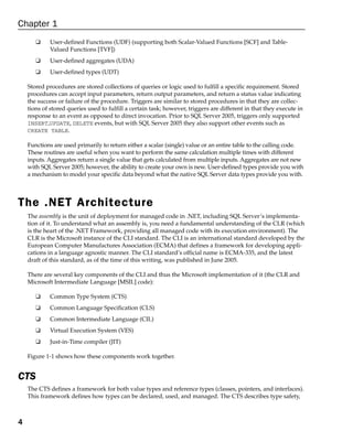 Chapter 1
       ❑     User-defined Functions (UDF) (supporting both Scalar-Valued Functions [SCF] and Table-
             Valued Functions [TVF])
       ❑     User-defined aggregates (UDA)
       ❑     User-defined types (UDT)

    Stored procedures are stored collections of queries or logic used to fulfill a specific requirement. Stored
    procedures can accept input parameters, return output parameters, and return a status value indicating
    the success or failure of the procedure. Triggers are similar to stored procedures in that they are collec-
    tions of stored queries used to fulfill a certain task; however, triggers are different in that they execute in
    response to an event as opposed to direct invocation. Prior to SQL Server 2005, triggers only supported
    INSERT,UPDATE, DELETE events, but with SQL Server 2005 they also support other events such as
    CREATE TABLE.

    Functions are used primarily to return either a scalar (single) value or an entire table to the calling code.
    These routines are useful when you want to perform the same calculation multiple times with different
    inputs. Aggregates return a single value that gets calculated from multiple inputs. Aggregates are not new
    with SQL Server 2005; however, the ability to create your own is new. User-defined types provide you with
    a mechanism to model your specific data beyond what the native SQL Server data types provide you with.




The .NET Architecture
    The assembly is the unit of deployment for managed code in .NET, including SQL Server’s implementa-
    tion of it. To understand what an assembly is, you need a fundamental understanding of the CLR (which
    is the heart of the .NET Framework, providing all managed code with its execution environment). The
    CLR is the Microsoft instance of the CLI standard. The CLI is an international standard developed by the
    European Computer Manufactures Association (ECMA) that defines a framework for developing appli-
    cations in a language agnostic manner. The CLI standard’s official name is ECMA-335, and the latest
    draft of this standard, as of the time of this writing, was published in June 2005.

    There are several key components of the CLI and thus the Microsoft implementation of it (the CLR and
    Microsoft Intermediate Language [MSIL] code):

       ❑     Common Type System (CTS)
       ❑     Common Language Specification (CLS)
       ❑     Common Intermediate Language (CIL)
       ❑     Virtual Execution System (VES)
       ❑     Just-in-Time compiler (JIT)

    Figure 1-1 shows how these components work together.


CTS
    The CTS defines a framework for both value types and reference types (classes, pointers, and interfaces).
    This framework defines how types can be declared, used, and managed. The CTS describes type safety,



4
 