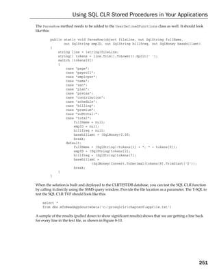 Using SQL CLR Stored Procedures in Your Applications
The ParseRow method needs to be added to the UserDefinedFunctions class as well. It should look
like this:

         public static void ParseRow(object fileLine, out SqlString fullName,
                out SqlString empID, out SqlString billfreq, out SqlMoney basebillamt)
         {
             string line = (string)fileLine;
             string[] tokens = line.Trim().ToLower().Split(‘ ‘);
             switch (tokens[0])
             {
                 case “page”:
                 case “payroll”:
                 case “employer”:
                 case “name”:
                 case “ssn”:
                 case “plan”:
                 case “pretax”:
                 case “contribution”:
                 case “schedule”:
                 case “billing”:
                 case “premium”:
                 case “subtotal:”:
                 case “total”:
                     fullName = null;
                     empID = null;
                     billfreq = null;
                     basebillamt = (SqlMoney)0.00;
                     break;
                 default:
                     fullName = (SqlString)(tokens[1] + “, “ + tokens[0]);
                     empID = (SqlString)tokens[2];
                     billfreq = (SqlString)tokens[7];
                     basebillamt =
                               (SqlMoney)Convert.ToDecimal(tokens[8].TrimStart(‘$’));
                     break;
             }
         }

When the solution is built and deployed to the CLRTESTDB database, you can test the SQL CLR function
by calling it directly using the SSMS query window. Provide the file location as a parameter. The T-SQL to
test the SQL CLR TVF should look like this:

    select *
    from dbo.mfnReadAppSourceData(‘c:prosqlclrchapter6appfile.txt’)

A sample of the results (pulled down to show significant results) shows that we are getting a line back
for every line in the text file, as shown in Figure 8-10.




                                                                                                     251
 