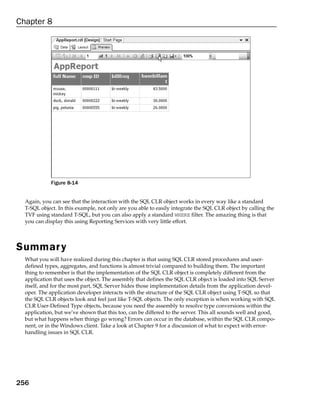 Chapter 8




             Figure 8-14


  Again, you can see that the interaction with the SQL CLR object works in every way like a standard
  T-SQL object. In this example, not only are you able to easily integrate the SQL CLR object by calling the
  TVF using standard T-SQL, but you can also apply a standard WHERE filter. The amazing thing is that
  you can display this using Reporting Services with very little effort.




Summar y
  What you will have realized during this chapter is that using SQL CLR stored procedures and user-
  defined types, aggregates, and functions is almost trivial compared to building them. The important
  thing to remember is that the implementation of the SQL CLR object is completely different from the
  application that uses the object. The assembly that defines the SQL CLR object is loaded into SQL Server
  itself, and for the most part, SQL Server hides those implementation details from the application devel-
  oper. The application developer interacts with the structure of the SQL CLR object using T-SQL so that
  the SQL CLR objects look and feel just like T-SQL objects. The only exception is when working with SQL
  CLR User-Defined Type objects, because you need the assembly to resolve type conversions within the
  application, but we’ve shown that this too, can be differed to the server. This all sounds well and good,
  but what happens when things go wrong? Errors can occur in the database, within the SQL CLR compo-
  nent, or in the Windows client. Take a look at Chapter 9 for a discussion of what to expect with error-
  handling issues in SQL CLR.




256
 