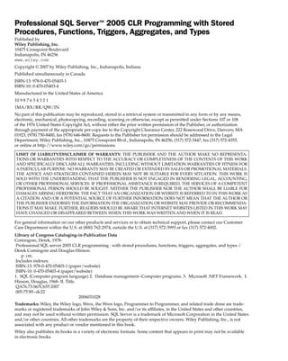 Professional SQL Server™ 2005 CLR Programming with Stored
Procedures, Functions, Triggers, Aggregates, and Types
Published by
Wiley Publishing, Inc.
10475 Crosspoint Boulevard
Indianapolis, IN 46256
www.wiley.com
Copyright © 2007 by Wiley Publishing, Inc., Indianapolis, Indiana
Published simultaneously in Canada
ISBN-13: 978-0-470-05403-1
ISBN-10: 0-470-05403-4
Manufactured in the United States of America
10 9 8 7 6 5 4 3 2 1
1MA/RX/RR/QW/IN
No part of this publication may be reproduced, stored in a retrieval system or transmitted in any form or by any means,
electronic, mechanical, photocopying, recording, scanning or otherwise, except as permitted under Sections 107 or 108
of the 1976 United States Copyright Act, without either the prior written permission of the Publisher, or authorization
through payment of the appropriate per-copy fee to the Copyright Clearance Center, 222 Rosewood Drive, Danvers, MA
01923, (978) 750-8400, fax (978) 646-8600. Requests to the Publisher for permission should be addressed to the Legal
Department, Wiley Publishing, Inc., 10475 Crosspoint Blvd., Indianapolis, IN 46256, (317) 572-3447, fax (317) 572-4355,
or online at http://www.wiley.com/go/permissions.

LIMIT OF LIABILITY/DISCLAIMER OF WARRANTY: THE PUBLISHER AND THE AUTHOR MAKE NO REPRESENTA-
TIONS OR WARRANTIES WITH RESPECT TO THE ACCURACY OR COMPLETENESS OF THE CONTENTS OF THIS WORK
AND SPECIFICALLY DISCLAIM ALL WARRANTIES, INCLUDING WITHOUT LIMITATION WARRANTIES OF FITNESS FOR
A PARTICULAR PURPOSE. NO WARRANTY MAY BE CREATED OR EXTENDED BY SALES OR PROMOTIONAL MATERIALS.
THE ADVICE AND STRATEGIES CONTAINED HEREIN MAY NOT BE SUITABLE FOR EVERY SITUATION. THIS WORK IS
SOLD WITH THE UNDERSTANDING THAT THE PUBLISHER IS NOT ENGAGED IN RENDERING LEGAL, ACCOUNTING,
OR OTHER PROFESSIONAL SERVICES. IF PROFESSIONAL ASSISTANCE IS REQUIRED, THE SERVICES OF A COMPETENT
PROFESSIONAL PERSON SHOULD BE SOUGHT. NEITHER THE PUBLISHER NOR THE AUTHOR SHALL BE LIABLE FOR
DAMAGES ARISING HEREFROM. THE FACT THAT AN ORGANIZATION OR WEBSITE IS REFERRED TO IN THIS WORK AS
A CITATION AND/OR A POTENTIAL SOURCE OF FURTHER INFORMATION DOES NOT MEAN THAT THE AUTHOR OR
THE PUBLISHER ENDORSES THE INFORMATION THE ORGANIZATION OR WEBSITE MAY PROVIDE OR RECOMMENDA-
TIONS IT MAY MAKE. FURTHER, READERS SHOULD BE AWARE THAT INTERNET WEBSITES LISTED IN THIS WORK MAY
HAVE CHANGED OR DISAPPEARED BETWEEN WHEN THIS WORK WAS WRITTEN AND WHEN IT IS READ.

For general information on our other products and services or to obtain technical support, please contact our Customer
Care Department within the U.S. at (800) 762-2974, outside the U.S. at (317) 572-3993 or fax (317) 572-4002.
Library of Congress Cataloging-in-Publication Data
Comingore, Derek, 1978-
 Professional SQL server 2005 CLR programming : with stored procedures, functions, triggers, aggregates, and types /
Derek Comingore and Douglas Hinson.
    p. cm.
 Includes indexes.
 ISBN-13: 978-0-470-05403-1 (paper/website)
 ISBN-10: 0-470-05403-4 (paper/website)
1. SQL (Computer program language) 2. Database management--Computer programs. 3. Microsoft .NET Framework. I.
Hinson, Douglas, 1968- II. Title.
 QA76.73.S67C655 2007
 005.75’85--dc22
                                  2006031028
Trademarks: Wiley, the Wiley logo, Wrox, the Wrox logo, Programmer to Programmer, and related trade dress are trade-
marks or registered trademarks of John Wiley & Sons, Inc. and/or its affiliates, in the United States and other countries,
and may not be used without written permission. SQL Server is a trademark of Microsoft Corporation in the United States
and/or other countries. All other trademarks are the property of their respective owners. Wiley Publishing, Inc., is not
associated with any product or vendor mentioned in this book.
Wiley also publishes its books in a variety of electronic formats. Some content that appears in print may not be available
in electronic books.
 