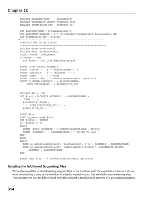 Chapter 10
         DECLARE @ASSEMBLYNAME     VARCHAR(50)
         DECLARE @ASSEMBLYFILEPATH NVARCHAR(100)
         DECLARE @PERMISSION_SET   NVARCHAR(50)

         SET @ASSEMBLYNAME = N’sampleassembly’
         SET @ASSEMBLYFILEPATH = N’C:ProSQLCLRYourDeployDirYourAssembly.dll’
         SET @PERMISSION_SET = N’SAFE’
       /*===========================================================
         THEN RUN THE ENTIRE SCRIPT
         ===========================================================*/
         DECLARE @user NVARCHAR(50)
         DECLARE @tsql NVARCHAR(MAX)
         SELECT @user = USER_NAME()
         IF @user = ‘dbo’
           SET @user = ‘[BUILTINAdministrators]’

         PRINT ‘STEP ADDING ASSEMBLY ‘
         PRINT ‘SERVER :    [‘ + @@SERVERNAME + ‘]’
         PRINT ‘DATEBASE:   [‘ + db_name() + ‘]’
         PRINT ‘USER    :   ‘ + @user
         PRINT ‘START TIME: ‘ + convert(varchar(max), getdate())
         PRINT N’ADDING ASSEMBLY ‘ + @ASSEMBLYNAME +
            ‘ WITH PERMISSIONS ‘ + @PERMISSION_SET


         DECLARE @Error INT
         SET @tsql = N’CREATE ASSEMBLY ‘ + @ASSEMBLYNAME +
         ‘ FROM ‘’’ +
           @ASSEMBLYFILEPATH +
           ‘’’ WITH PERMISSION_SET = ‘ +
           @PERMISSION_SET + ‘’

         PRINT @tsql
         EXEC sp_executesql @tsql
         SET @error = @@ERROR
         IF (@error <> 0)
         BEGIN
           PRINT ‘ERROR OCCURRED ‘ + CONVERT(VARCHAR(MAX), @Error)
           PRINT ‘ASSEMBLY ‘ + @ASSEMBLYNAME + ‘ FAILED TO LOAD ‘
         END
         ELSE
         BEGIN
           EXEC sp_addextendedproperty ‘AutoDeployed’, N’no’,’ASSEMBLY’, @ASSEMBLYNAME
           EXEC sp_addextendedproperty ‘SqlAssemblyProjectRoot’, @ASSEMBLYFILEPATH,
               ‘ASSEMBLY’, @ASSEMBLYNAME
         END

         PRINT ‘END TIME: ‘ + convert(varchar(max), getdate())


Scripting the Addition of Supporting Files
   We’ve discussed the merits of loading support files in the database with the assemblies. However, if you
   were maintaining a copy of the solution in a deployment directory, this would be an unnecessary step.
   The concern was that the DBA would need this content to troubleshoot an error in a production situation.



314
 