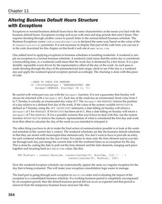 Chapter 11

Altering Business Default Hours Structure
with Exceptions
  Exceptions to normal business default hours have the same characteristics as the issues you had with the
  business default hours. Exceptions overlap and occur with start and stop periods that aren’t linear. This
  requires iterating through another cursor to punch holes in the normal default business schedule. The
  Business Exceptions cursor rsBusinessExceptions is declared the same way, based on the value of the
  @timeexclusionlist parameter. It is not necessary to display that part of the code here; you can see it
  in the code download for this chapter on this book’s web site at www.wrox.com.

  One added twist to applying exceptions to business schedules is handling weekends. A weekend is sim-
  ply an exception to a normal business schedule. A weekend could mean that the entire day is considered
  a nonworking time, or a weekend could mean that the work day is shortened by a few hours. It is a pre-
  dictable, repeatable event driven by the representative offset of the day of the week. As each pass is
  made iterating through the days in the parameterized date range, check to see if the day is a weekend
  day and apply the weekend special exception periods accordingly. The checking is done with this piece
  of code:

                 --NEED TO CHECK FOR WEEKEND
                 IF ((@rsTimeSegType = ‘WEEKENDOFFHRS’ AND
                    datepart(WEEKDAY, @currDay) IN (1, 7))

  Be careful with what part you use with the datepart function. It is not a guarantee that Sunday will
  always be returned with a datepart of 1. Each day of the week has an enumerated, fixed value from 1
  to 7. Sunday is actually an enumerated day value of 7. The datepart for WEEKDAY returns the position
  of a day relative to a defined first day of the week. If the value of the system variable @@TEFIRST is
  defined as 7-Sunday, using the SET DATEFIRST statement, a date falling on Sunday will return a
  datepart of 1 for WEEKDAY. If @@TEFIRST has been set to 1, then a date falling on Sunday will return a
  datepart of 7 for WEEKDAY. If it is a possible scenario that you’d have to deal with this, use the system
  function @@TEFIRST to retrieve the numeric representation of what is considered the first day and work
  from that offset to calculate the day of the week as you intended to interpret it.

  The other thing you have to do to make the final action of summarization possible is to look at the week-
  end schedule in the current day’s context. The weekend schedules are like the business default schedules
  in that they are stored with meaningful time elements only. You don’t want to have to provide an entry
  for each weekend schedule for the rest of time. It is easier to store only the time element and as you iter-
  ate through each day, just merge the current date with the weekend times as an exception for the day.
  This is done by casting the date to pull out the time element and the date elements, merging each piece
  together and recasting back as a datetime value, like this:

      SET @rsStart = convert(datetime, convert(varchar(8), @currDay, 112) + ‘ ‘ +
                                         convert(varchar(8), @rsStart, 108))

  Now the weekend exception schedule can systematically appear the same as a regular exception for the
  day that is being evaluated. This will make your exception consolidation logic easier to manage.

  The hard part is going through each exception in datetime order and evaluating the impact of the
  exception to a consolidated business schedule. If a working business period is completely encompassed
  by an exception period, then the default business period did not occur as expected and that period is
  removed from the temporary business hours structure like this:


354
 