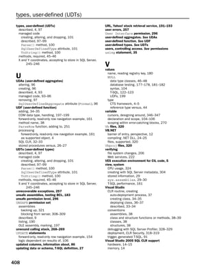 types, user-defined (UDTs)
 types, user-defined (UDTs)                                 URL, Yahoo! stock retrieval service, 191–193
   described, 4, 97                                         user errors, 257
   managed code                                             User Interface permission, 296
     creating, altering, and dropping, 101                  user-defined aggregates. See UDAs
     described, 97–99                                       user-defined function. See UDF
     Parse() method, 100                                    user-defined types. See UDTs
     SqlUserDefinedType attribute, 101                      users, controlling access. See permissions
     ToString() method, 100                                 using statement, 35
   methods, required, 45–46
   X and Y coordinates, accepting to store in SQL Server,
        245–246
                                                            V
                                                            values
                                                              name, reading registry key, 180
 U                                                            NULL
 UDAs (user-defined aggregates)                                  data type classes, 46–48
  altering, 96                                                   database testing, 177–178, 181–182
  creating, 96                                                   syntax, 104
  described, 4, 93                                               T-SQL, 122–123
  managed code, 93–96                                            UDFs, 199
  removing, 97                                                type
  SqlUserDefinedAggregate attribute (Format), 96                 CTS framework, 4–5
 UDF (user-defined function)                                     reference type versus, 44
  adding, 34–35                                             variable
  COM data type, handling, 197–199                            cursors, designing around, 346–347
  forward-only, read-only row navigation example, 161         declaration and scope, 104–106
  method name, 38                                             scoping within error-catching blocks, 270
  ParseRow function, adding to, 251                         Vb files, 320
  processing                                                VB.NET
     forward-only, read-only row navigation example, 161      barrier of entry, perspective, 12
     as supported object, 4                                   compiling .NET DLL, 24–25
  SQL CLR, 32–33                                              files, supported, 320
  stored procedures versus, 26–27                           Vbproj files, 320
 UDTs (user-defined types)                                  verifying
  described, 4, 97                                            file system changes, 206
  managed code                                                Web services, 222
     creating, altering, and dropping, 101                  VES execution environment for CIL code, 5
     described, 97–99                                       view, system
     Parse() method, 100                                      CPU usage, 324
     SqlUserDefinedType attribute, 101                        creating with SQL Server metadata, 304
     ToString() method, 100                                   stored information, 29
  methods, required, 45–46                                    sys.assemblies, 29–30
  X and Y coordinates, accepting to store in SQL Server,      T-SQL performance, 161
         245–246                                            Visual Studio
 unrecoverable exceptions, 257                                CLR routine, creating
 unsafe assemblies, testing BCL, 183                             auto-deployment process, 37
 unsafe permission level, 296                                    creating class, 34–35
 UNSAFE permission set                                           deploying class, 36–37
  assemblies                                                     described, 33–34
     backing up, 321                                          conventions
     blocking from server, 308–309                               assemblies, 38
  described, 9                                                   class and structure functions or methods, 38–39
  listing, 190                                                   classes, 38
  OLE assembly, marking, 197                                     structures, 38
 unwound calling stack, 268–269                               debugging with SQL Server Profiler, 328–329
 UPDATE statements                                            deployment, CLR Security, 318–319
  forward-only, read-only row navigation example, 154         trigger, generated T-SQL, 91
  logic dependent on results of, 106                        Visual Studio 2005 SQL CLR support
 updated columns, information about, 86                       hardware, 14–15
 updating data or schema, T-SQL definition, 27                memory, 14



408
 