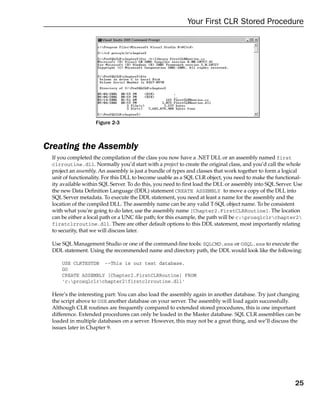 Your First CLR Stored Procedure




                   Figure 2-3



Creating the Assembly
 If you completed the compilation of the class you now have a .NET DLL or an assembly named first
 clrroutine.dll. Normally you’d start with a project to create the original class, and you’d call the whole
 project an assembly. An assembly is just a bundle of types and classes that work together to form a logical
 unit of functionality. For this DLL to become usable as a SQL CLR object, you need to make the functional-
 ity available within SQL Server. To do this, you need to first load the DLL or assembly into SQL Server. Use
 the new Data Definition Language (DDL) statement CREATE ASSEMBLY to move a copy of the DLL into
 SQL Server metadata. To execute the DDL statement, you need at least a name for the assembly and the
 location of the compiled DLL. The assembly name can be any valid T-SQL object name. To be consistent
 with what you’re going to do later, use the assembly name [Chapter2.FirstCLRRoutine]. The location
 can be either a local path or a UNC file path; for this example, the path will be c:prosqlclrchapter2
 firstclrroutine.dll. There are other default options to this DDL statement, most importantly relating
 to security, that we will discuss later.

 Use SQL Management Studio or one of the command-line tools: SQLCMD.exe or OSQL.exe to execute the
 DDL statement. Using the recommended name and directory path, the DDL would look like the following:

     USE CLRTESTDB --This is our test database.
     GO
     CREATE ASSEMBLY [Chapter2.FirstCLRRoutine] FROM
     ‘c:prosqlclrchapter2firstclrroutine.dll’

 Here’s the interesting part: You can also load the assembly again in another database. Try just changing
 the script above to USE another database on your server. The assembly will load again successfully.
 Although CLR routines are frequently compared to extended stored procedures, this is one important
 difference. Extended procedures can only be loaded in the Master database. SQL CLR assemblies can be
 loaded in multiple databases on a server. However, this may not be a great thing, and we’ll discuss the
 issues later in Chapter 9.




                                                                                                         25
 