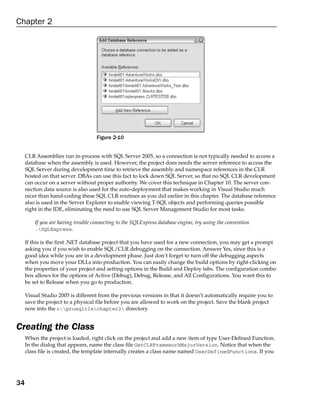 Chapter 2




                                    Figure 2-10


     CLR Assemblies run in-process with SQL Server 2005, so a connection is not typically needed to access a
     database when the assembly is used. However, the project does needs the server reference to access the
     SQL Server during development time to retrieve the assembly and namespace references in the CLR
     hosted on that server. DBAs can use this fact to lock down SQL Server, so that no SQL CLR development
     can occur on a server without proper authority. We cover this technique in Chapter 10. The server con-
     nection data source is also used for the auto-deployment that makes working in Visual Studio much
     nicer than hand-coding these SQL CLR routines as you did earlier in this chapter. The database reference
     also is used in the Server Explorer to enable viewing T-SQL objects and performing queries possible
     right in the IDE, eliminating the need to use SQL Server Management Studio for most tasks.

         If you are having trouble connecting to the SQLExpress database engine, try using the convention
         .SQLExpress.

     If this is the first .NET database project that you have used for a new connection, you may get a prompt
     asking you if you wish to enable SQL/CLR debugging on the connection. Answer Yes, since this is a
     good idea while you are in a development phase. Just don’t forget to turn off the debugging aspects
     when you move your DLLs into production. You can easily change the build options by right-clicking on
     the properties of your project and setting options in the Build and Deploy tabs. The configuration combo
     box allows for the options of Active (Debug), Debug, Release, and All Configurations. You want this to
     be set to Release when you go to production.

     Visual Studio 2005 is different from the previous versions in that it doesn’t automatically require you to
     save the project to a physical file before you are allowed to work on the project. Save the blank project
     now into the c:prosqlclschapter2 directory.


Creating the Class
     When the project is loaded, right click on the project and add a new item of type User-Defined Function.
     In the dialog that appears, name the class file GetCLRFrameworkMajorVersion. Notice that when the
     class file is created, the template internally creates a class name named UserDefinedFunctions. If you




34
 