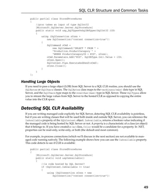 SQL CLR Structure and Common Tasks
      public partial class StoredProcedures
      {
          //proc takes an input of type SqlInt32
          [Microsoft.SqlServer.Server.SqlProcedure]
          public static void usp_SqlTypesVsSqlDbTypes(SqlInt32 iID)
          {
              using (SqlConnection oConn =
                  new SqlConnection(“context connection=true”))
              {
                  SqlCommand oCmd =
                      new SqlCommand(“SELECT * FROM “ +
                      “Production.ProductCategory “ +
                      “WHERE ProductCategoryID = @ID”, oConn);
                  oCmd.Parameters.Add(“@ID”, SqlDbType.Int).Value = iID;
                  oConn.Open();
                  SqlContext.Pipe.ExecuteAndSend(oCmd);
                  oConn.Close();
              }
          }
      };

Handling Large Objects
  If you need to pass a large object (LOB) from SQL Server to a SQL CLR routine, you should use the
  SqlBytes or SqlChars classes. The SqlBytes class maps to the varbinary(max) data type in SQL
  Server, and the SqlChars type maps to the nvarchar(max) type in SQL Server. These SqlTypes allow
  you to stream the large values from SQL Server to the hosted CLR as opposed to copying the entire
  value into the CLR space.


Detecting SQL CLR Availability
  If you are writing managed code explicitly for SQL Server, detecting SQL CLR availability is pointless,
  but if you are writing classes that will be used both inside and outside SQL Server, you can reference the
  IsAvailable property of the SQLContext object. IsAvailable, returns a boolean value indicating if
  the managed code is being hosted by SQL Server or not. A property is a characteristic of a class (or object)
  that it belongs to. If you have created a car class, Color would be a candidate for a property. In .NET,
  properties can be read-only, write-only, or both (the default and most common).

  For example, in-process connections (which we’ll discuss in the next section) are not available to man-
  aged code running natively. The following example shows how you can use the IsAvailable property.
  This code detects to see if CLR is available:

      public partial class StoredProcedures
      {
          [Microsoft.SqlServer.Server.SqlProcedure]
          public static void uspIsAvailable()
          {
              //is code hosted by SQL Server?
              if (SqlContext.IsAvailable == true)
              {
                  using (SqlConnection oConn = new
                      SqlConnection(“context connection=true”))



                                                                                                           49
 