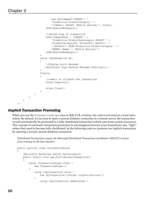 Chapter 3
                                     new SqlCommand(“INSERT “ +
                                     “Production.ProductCategory “ +
                                     “([Name]) SELECT ‘Mobile Devices’”, oConn);
                                 oCmd.ExecuteNonQuery();

                                 //second step of transaction
                                 oCmd.CommandText = “INSERT “ +
                                     “Production.ProductSubcategory SELECT “ +
                                     “ProductCategoryID,’PocketPCs’,NewID()” +
                                     “,GetDate() FROM Production.ProductCategory “ +
                                     “WHERE [Name] = ‘Mobile Devices’”;
                                 oCmd.ExecuteNonQuery();
                            }
                            catch (SqlException ex)
                            {
                                //display error message
                                SqlContext.Pipe.Send(ex.Message.ToString());
                            }
                            finally
                            {
                                //commit or rollback the transaction
                                oTran.Complete();

                                 oConn.Close();
                            }
                       }
                  }
              }
         };

Implicit Transaction Promoting
     When you use the TransactionScope class in SQL CLR, routines, the code is executed as a local trans-
     action. By default, if you were to open a second database connection to a remote server, the transaction
     would automatically be promoted to a fully distributed transaction (which uses more system resources).
     This concept of automatic transaction promotion is advantageous because your transactions stay “light”
     unless they need to become fully distributed. In the following code we promote our implicit transaction
     by opening a second, remote database connection.

         Distributed Transactions require the Microsoft Distributed Transaction Coordinator (MSDTC) service
         to be running on the host machine.

         public partial class StoredProcedures
         {
             [Microsoft.SqlServer.Server.SqlProcedure]
             public static void usp_Distributed_Transaction()
             {
                 using (TransactionScope oTran =
                     new TransactionScope())
                 {
                     using (SqlConnection oConn =
                         new SqlConnection(“context connection=true”))
                     {
                         using (SqlConnection oRemoteConn =


60
 