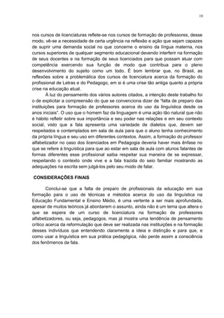 10
nos cursos de licenciaturas reflete-se nos cursos de formação de professores, desse
modo, vê-se a necessidade de certa urgência na reflexão e ação que sejam capazes
de suprir uma demanda social no que concerne o ensino da língua materna, nos
cursos superiores de qualquer segmento educacional devendo interferir na formação
de seus docentes e na formação de seus licenciados para que possam atuar com
competência exercendo sua função de modo que contribua para o pleno
desenvolvimento do sujeito como um todo. É bom lembrar que, no Brasil, as
reflexões sobre a problemática dos cursos de licenciatura acerca da formação do
profissional de Letras e do Pedagogo, em si é uma crise tão antiga quanto a própria
crise na educação atual.
À luz do pensamento dos vários autores citados, a intenção deste trabalho foi
o de explicitar a compreensão do que se convenciona dizer de “falta de preparo das
instituições para formação de professores acerca do uso da linguística desde os
anos iniciais”. O uso que o homem faz da linguagem é uma ação tão natural que não
é hábito refletir sobre sua importância e seu poder nas relações e em seu contexto
social, visto que a fala apresenta uma variedade de dialetos que, devem ser
respeitados e contemplados em sala de aula para que o aluno tenha conhecimento
da própria língua e seu uso em diferentes contextos. Assim, a formação do professor
alfabetizador no caso dos licenciados em Pedagogia deveria haver mais ênfase no
que se refere à linguística para que ao estar em sala de aula com alunos falantes de
formas diferentes esse profissional saiba respeitar sua maneira de se expressar,
respeitando o contexto onde vive e a fala trazida do seio familiar mostrando as
adequações na escrita sem julgá-los pelo seu modo de falar.
CONSIDERAÇÕES FINAIS
Conclui-se que a falta de preparo de profissionais da educação em sua
formação para o uso de técnicas e métodos acerca do uso da linguística na
Educação Fundamental e Ensino Médio, é uma vertente a ser mais aprofundada,
apesar de muitos teóricos já abordarem o assunto, ainda não é um tema que altera o
que se espera de um curso de licenciatura na formação de professores
alfabetizadores, ou seja, pedagogos, mas já mostra uma tendência de pensamento
crítico acerca da reformulação que deve ser realizada nas instituições e na formação
desses indivíduos que entendendo claramente a ideia e distinção e para que, e
como usar a linguística em sua prática pedagógica, não perde assim a consciência
dos fenômenos da fala.
 