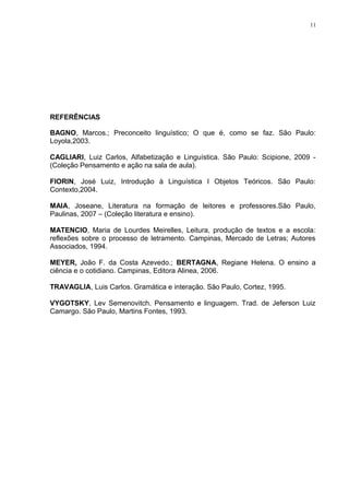 11
REFERÊNCIAS
BAGNO, Marcos.; Preconceito linguístico; O que é, como se faz. São Paulo:
Loyola,2003.
CAGLIARI, Luiz Carlos, Alfabetização e Linguística. São Paulo: Scipione, 2009 -
(Coleção Pensamento e ação na sala de aula).
FIORIN, José Luiz, Introdução à Linguística I Objetos Teóricos. São Paulo:
Contexto,2004.
MAIA, Joseane, Literatura na formação de leitores e professores.São Paulo,
Paulinas, 2007 – (Coleção literatura e ensino).
MATENCIO, Maria de Lourdes Meirelles, Leitura, produção de textos e a escola:
reflexões sobre o processo de letramento. Campinas, Mercado de Letras; Autores
Associados, 1994.
MEYER, João F. da Costa Azevedo.; BERTAGNA, Regiane Helena. O ensino a
ciência e o cotidiano. Campinas, Editora Alinea, 2006.
TRAVAGLIA, Luis Carlos. Gramática e interação. São Paulo, Cortez, 1995.
VYGOTSKY, Lev Semenovitch. Pensamento e linguagem. Trad. de Jeferson Luiz
Camargo. São Paulo, Martins Fontes, 1993.
 