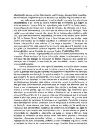 7
alfabetização, jamais ouviram falar durante sua formação, de pragmática linguística,
de conversação, de gramaticalização, de análise do discurso, linguística textual, etc.
Isso tudo acaba resultando em uma inaceitação por parte dos educadores
alfabetizadores e do ensino da língua materna dos documentos que regem as
políticas de ensino como o PCN de Língua Portuguesa e o PCN do Ensino básico,
tendo dificuldade de interagir com a ideia de inovação, de interação com o novo,
pois não foram familiarizados com esse tipo de reflexão em sua formação. Para
validar essa afirmativa pode-se citar alguns livros didáticos disponibilizados pelo
MEC que foram erroneamente interpretados, um deles o livro didático para o ensino
da EJA da Editora Global, Coleção Viver e Aprender para uma vida melhor, cujo
objetivo era trabalhar as variedades linguísticas e estabelecer um novo modo de se
ensinar uma gramática mais reflexiva no que tange a linguística. O livro que traz
expressões como “nós pega os peixe” ou “os menino pega o peixe” é o único livro de
português que foi distribuído para este segmento de ensino pelo Programa Nacional
do Livro Didático para a Educação de Jovens e Adultos (PNLDEJA) do MEC.
Com isso, abre-se um precedente para discussões sem fundamento sobre as
propostas oficiais do ensino da língua, a formação desses docentes que ainda por
formação não são capazes de assegurar os direitos linguísticos dos sujeitos em
formação sem transgredir o seu direito de usar seu dialeto, causando assim um
preconceito linguístico.
Vê-se a necessidade de certa urgência na reflexão e ação que sejam capazes
de suprir uma demanda social no que concerne o ensino da língua materna, nos
cursos superiores de qualquer segmento educacional devendo interferir na formação
de seus docentes e na formação de seus licenciados. Os professores sejam eles de
qual disciplina for agora generalizando, deve deixar essa concepção prefixada ao
longo de sua vida estudantil do certo e do errado, é necessário que haja mudanças
significativas para conceber essa postura impregnada mesmo involuntariamente, e
não gere mais comportamentos preconceituosos em relação aos diferentes usos da
língua e por consequência a seus usuários. Sem dúvida o professor deve sim
ensinar a norma padrão, logo no inicio da alfabetização, digo letramento, pois
alfabetizar subentende-se ensinar as letras e letramento não é somente e tão
simplesmente ensinar a ler e a escrever, mas criar condições para que a formação
desse sujeito seja plena e participativa na sociedade “letrada” na qual ele está
inserido e cheio de variedades linguísticas a ser respeitada. Para tanto, o ensino
dever ser respeitado em sua pluralidade cultural e linguística, e esse trabalho implica
na formação desse docente que deve pautar-se na pedagogia da existência e
valorização das características específicas do pensamento, da emoção e da ação do
indivíduo, em sua formação deve manifestar-se contra o tradicionalismo que ignora a
profundidade da educação e letramento, na busca de ideias e técnicas mais
eficientes no letramento de seus alunos tendo como tarefa principal a educação
linguística oferecendo propostas teóricas e práticas visando o interesse e
necessidade do aluno adequando, portanto a suas variedades linguísticas sendo
norteadoras da primazia na formação desses novos docentes. Cabe às instituições
 