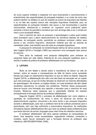 8
de curso superior enfatizar e despertar em seus licenciandos o reconhecimento e
entendimento das especificidades do português brasileiro e no modo de como isso
poderá interferir na didática no que diz respeito ao ensino da linguística dos falantes
e ou na fala dos sujeitos acerca das variações linguísticas existentes, pois, as
especificidades do português brasileiro são pouco e mal reconhecidas e quando
mencionadas, destinam-se a condenar os “supostos” erros praticando assim
somente o ensino da gramática normativa que vem de longa data a ser o correto em
meio a uma sociedade elitista.
Com o domínio de como se processa a aprendizagem e sobre qual modelo
deve prevalecer para o pleno desenvolvimento de indivíduos falantes de dialetos
diferentes, do português escrito, permitindo ao professor conhecer melhor seus
alunos e seu universo linguístico, oferecendo material que não se restrinja às
variedades cultas, mas também que não isole as variações linguísticas.
A pesquisa foi embasada na fundamentação teórica de vários autores, dentre
eles Cagliari (2010) e Travaglia (1995) que assumem uma concepção clara acerca
do assunto.
Para tanto foi realizada uma pesquisa bibliográfica para embasar as
perguntas feitas por este objeto, tratando-se de uma pesquisa qualitativa para o
estudo e análise da prática do professor alfabetizador em sua formação.
2. LEITURA
Muito se tem falado e escrito sobre a importância da leitura na vida do
homem, sobre as causas e consequências da falta da leitura numa sociedade
letrada que exige um desempenho linguístico no que se refere ao falante. Segundo
Cagliari (2010), a alfabetização tem sido uma das fases da educação de um sujeito
que mais preocupa, já que há muitas décadas se observam as mesmas dificuldades
de aprendizagem. No entanto, os órgãos oficiais, em suas tentativas não têm obtido
resultados expressivos na solução dos problemas. Partindo desse pressuposto,
deve-se buscar uma formação que capacite o educador para o exercício de suas
funções. Mostra-se nesta pesquisa que a capacidade referida diz respeito
principalmente à formação técnica do professor alfabetizador.
Segundo Cagliari (2010) o processo de alfabetização tem como objetivo a
aquisição do conhecimento, de como o aluno irá situar-se em termos de
desenvolvimento cognitivo, emocional e de como evolui o seu processo linguístico
durante a alfabetização, para isso o professor terá de ter práticas produtivas para o
aprendizado, sem que haja sofrimento e preconceitos linguísticos. As instituições
formadoras desses alfabetizadores têm que rever as práticas deste profissional para
que tenha domínio da escrita, linguagem para maior fonte de métodos e técnicas.
O professor alfabetizador não deve apenas satisfazer as necessidades do
aluno, mas despertar novas necessidades, organizando métodos, conteúdos e
modelos, assim faz-se necessário que a formação técnica do professor seja
referência. (MEYER;BERTAGNA, 2006).
 