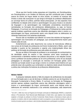 9
Vê-se que tem havido muitas pesquisas em Linguística, em Sociolinguística,
em Psicolinguística e em Análise do Discurso que têm contribuído para o debate
acerca do ensino de língua desde os anos iniciais, no entanto os avanços são
tímidos e ainda não avançaram no que tange à formação do professor alfabetizador
ao convergir teoria em prática, partindo desse pressuposto, um dos aspectos mais
conflitantes na relação entre ensino e aprendizagem nos graus iniciais e os estudos
da linguagem e da aprendizagem nas instituições universitárias encontram-se
centralizadas na formação dos professores alfabetizadores, ou seja, os futuros
Pedagogos. O currículo na formação de Pedagogos e Profissional de Letras permite
apenas análises superficiais acerca das diferentes abordagens sobre o ensino e a
aprendizagem da língua, promovendo assim uma disputa entre os defensores de
vertentes tradicionais e de vertentes atualizadas.
Poucos são os resultados que alteram os rumos dos estudos da linguagem e
aprendizagem dos licenciados em pedagogia, que consequentemente trazem para
nossas salas de aula.
Evidentemente que esta desarmonia nos cursos de licenciaturas reflete-se
nos cursos de formação de professores de Ensino fundamental e Médio, assim vale
ressaltar o quanto se faz necessária e urgente uma implementação eficaz das
políticas de formação de professores para esta esfera do ensino.2
No que se refere à formação do professor e na construção do conhecimento e
da identidade social do mesmo e das maneiras como essa construção de
conhecimento e identitária interfere nas práticas discursivas e nas relações sociais,
como o professor de escolas públicas se vê como profissional, como vê sua atuação
pedagógica na educação e construção do indivíduo em formação global, como
entende sua função social no que tange o ensino no contexto sócio-histórico em que
pretende atuar são questões que contemplam os objetivos deste estudo fomentando
a prática das instituições formadoras de professores alfabetizadores.
RESULTADOS
A pesquisa realizada aborda a falta de preparo de profissionais da educação
em sua formação para o uso de técnicas e métodos acerca do uso da linguística na
Educação Fundamental e Ensino Médio. O currículo na formação de Pedagogos
permite apenas análises superficiais acerca das diferentes abordagens sobre o
ensino e a aprendizagem da língua, promovendo assim uma disputa entre os
defensores de vertentes tradicionais e de vertentes atualizadas, esta desarmonia
2
Em 2011, o MEC deu início ao Programa de Formação continuada em Alfabetização (PROFA), e atualmente
oferece o Pró-Letramento, Pacto Nacional pela Alfabetização na Idade Certa, cujos objetivos mais ampliados
englobam a formação do professor do Ensino Fundamental. Muitos Estados e Municípios já fazem parte do
programa, no entanto, ainda há muita resistência em aderir ao programa e os que aderem desistem por falta de
incentivo do próprio governo ao atrasar o valor da bolsa estipulada para a participação do professor.
 