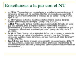 Enseñanzas a la par con el NT Is. 26:3-4  “Tu guardarás en completa paz a aquel cuyo pensamiento en ti persevera; porque en ti ha confiado. Confiad en Jehová perpetuamente, porque en Jehová el Señor está la fortaleza de los siglos”. (comp. Fil.4:6; Apoc.7:12) Is. 40:8  “Sécase la hierba, marchítase la flor; mas la palabra del Dios nuestro permanece para siempre”. (comp. 1Pe.1:24-25). Is.55:6-7  “Buscad a Jehová mientras puede ser hallado, llamadle en tanto que está cercano. Deje el impío su camino, y el hombre inicuo sus pensamientos, y vuélvase a Jehová, el cual tendrá de él misericordia, y al Dios nuestro, el cual será amplio en perdonar”. (comp. Ap.3:20; Jn.14:6; Mt.11:28).  Ez.33:11  “Diles: Vivo yo, dice Jehová el Señor, que no quiero la muerte del impío, sino que se vuelva el impío de su camino, y que viva. Volveos, volveos de vuestros malos caminos; ¿por qué moriréis, oh casa de Israel?” (comp. 2Pe.3:9). Dan.1:8  dice que Daniel propuso en su corazón no contaminarse. (2Co.7:1 “Así que, amados, puesto que tenemos tales promesas, limpiémonos de toda contaminación de carne y de espíritu, perfeccionando la santidad en el temor de Dios”.) 