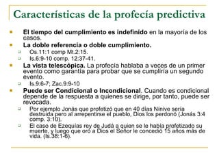 Características de la profecía predictiva   El tiempo del cumplimiento es indefinido  en la mayoría de los casos. La doble referencia   o doble cumplimiento.   Os.11:1 comp Mt.2:15. Is.6:9-10 comp. 12:37-41. La vista telescópica.  La profecía hablaba a veces de un primer evento como garantía para probar que se cumpliría un segundo evento.  Is.9:6-7; Zac.9:9-10 Puede ser Condicional o Incondicional . Cuando es condicional depende de la respuesta a quienes se dirige, por tanto, puede ser revocada. Por ejemplo Jonás que profetizó que en 40 días Nínive sería destruida pero al arrepentirse el pueblo, Dios los perdonó (Jonás 3:4 comp. 3:10). El caso de Ezequías rey de Judá a quien se le había profetizado su muerte, y luego que oró a Dios el Señor le concedió 15 años más de vida. (Is.38:1-6). 